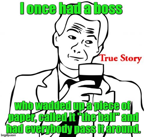 I once had a boss who wadded up a piece of paper, called it "the ball" and had everybody pass it around. | image tagged in true story | made w/ Imgflip meme maker