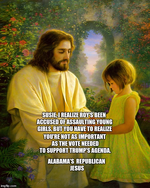 alabama's republican jesus | YOU'RE NOT AS IMPORTANT AS THE VOTE NEEDED TO SUPPORT TRUMP'S AGENDA. SUSIE, I REALIZE ROY'S BEEN ACCUSED OF ASSAULTING YOUNG GIRLS, BUT YOU HAVE TO REALIZE; ALABAMA'S  REPUBLICAN JESUS | image tagged in memes | made w/ Imgflip meme maker