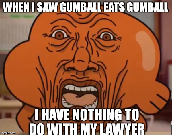 gumball darwin upset | WHEN I SAW GUMBALL EATS GUMBALL; I HAVE NOTHING TO DO WITH MY LAWYER | image tagged in gumball darwin upset | made w/ Imgflip meme maker