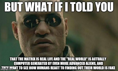 Matrix Morpheus Meme | BUT WHAT IF I TOLD YOU; THAT THE MATRIX IS REAL LIFE AND THE "REAL WORLD" IS ACTUALLY COMPUTER GENERATED BY EVEN MORE ADVANCED ALIENS, AND THEY WANT TO SEE HOW HUMANS REACT TO FINDING OUT THEIR WORLD IS FAKE | image tagged in memes,matrix morpheus | made w/ Imgflip meme maker