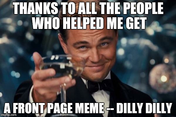 Leonardo Dicaprio Cheers Meme | THANKS TO ALL THE PEOPLE WHO HELPED ME GET; A FRONT PAGE MEME -- DILLY DILLY | image tagged in memes,leonardo dicaprio cheers | made w/ Imgflip meme maker