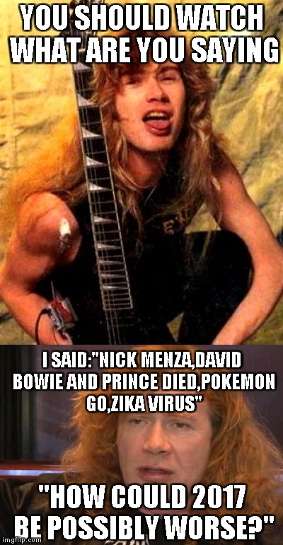 YOU SHOULD WATCH WHAT ARE YOU SAYING "HOW COULD 2017 BE POSSIBLY WORSE?" I SAID:"NICK MENZA,DAVID BOWIE AND PRINCE DIED,POKEMON GO,ZIKA VIRU | made w/ Imgflip meme maker