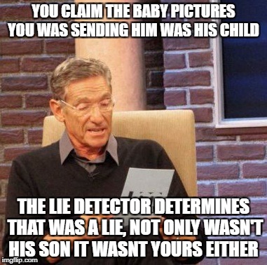 Maury Lie Detector Meme | YOU CLAIM THE BABY PICTURES YOU WAS SENDING HIM WAS HIS CHILD; THE LIE DETECTOR DETERMINES THAT WAS A LIE, NOT ONLY WASN'T HIS SON IT WASNT YOURS EITHER | image tagged in memes,maury lie detector | made w/ Imgflip meme maker