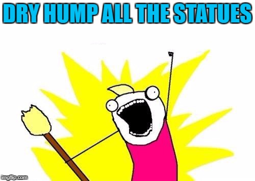 X All The Y Meme | DRY HUMP ALL THE STATUES | image tagged in memes,x all the y | made w/ Imgflip meme maker