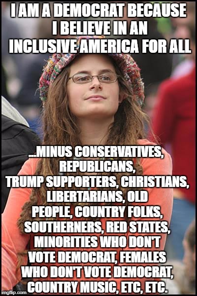 College Liberal | I AM A DEMOCRAT BECAUSE I BELIEVE IN AN INCLUSIVE AMERICA FOR ALL; ...MINUS CONSERVATIVES, REPUBLICANS, TRUMP SUPPORTERS, CHRISTIANS, LIBERTARIANS, OLD PEOPLE, COUNTRY FOLKS, SOUTHERNERS, RED STATES, MINORITIES WHO DON'T VOTE DEMOCRAT, FEMALES WHO DON'T VOTE DEMOCRAT, COUNTRY MUSIC, ETC, ETC. | image tagged in memes,college liberal,liberal logic,liberal hypocrisy,goofy stupid liberal college student,democratic party | made w/ Imgflip meme maker