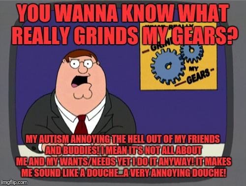 Peter Griffin News Meme | YOU WANNA KNOW WHAT REALLY GRINDS MY GEARS? MY AUTISM ANNOYING THE HELL OUT OF MY FRIENDS AND BUDDIES! I MEAN IT'S NOT ALL ABOUT ME AND MY WANTS/NEEDS YET I DO IT ANYWAY! IT MAKES ME SOUND LIKE A DOUCHE...A VERY ANNOYING DOUCHE! | image tagged in memes,peter griffin news | made w/ Imgflip meme maker