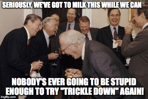 Laughing Men In Suits Meme | SERIOUSLY, WE'VE GOT TO MILK THIS WHILE WE CAN; NOBODY'S EVER GOING TO BE STUPID ENOUGH TO TRY "TRICKLE DOWN" AGAIN! | image tagged in memes,laughing men in suits | made w/ Imgflip meme maker