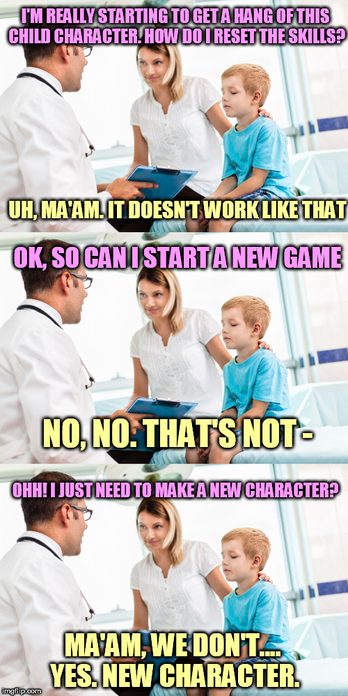 Gamer parents be like... | I'M REALLY STARTING TO GET A HANG OF THIS CHILD CHARACTER. HOW DO I RESET THE SKILLS? UH, MA'AM. IT DOESN'T WORK LIKE THAT; OK, SO CAN I START A NEW GAME; NO, NO. THAT'S NOT -; OHH! I JUST NEED TO MAKE A NEW CHARACTER? MA'AM, WE DON'T.... YES. NEW CHARACTER. | image tagged in memes,children,doctor,gamers,rpg,character | made w/ Imgflip meme maker