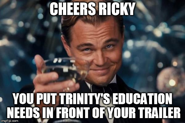 ricky father | CHEERS RICKY; YOU PUT TRINITY'S EDUCATION NEEDS IN FRONT OF YOUR TRAILER | image tagged in memes,leonardo dicaprio cheers | made w/ Imgflip meme maker