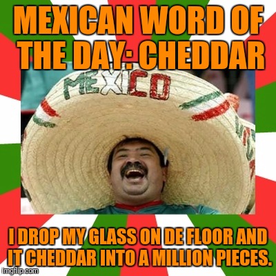 This Is Cheesy.  Queso what? | MEXICAN WORD OF THE DAY: CHEDDAR; I DROP MY GLASS ON DE FLOOR AND IT CHEDDAR INTO A MILLION PIECES. | image tagged in mexican word of the day,funny,memes | made w/ Imgflip meme maker
