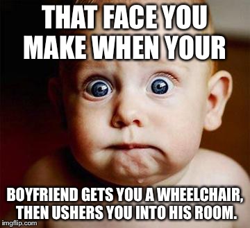 scared baby | THAT FACE YOU MAKE WHEN YOUR; BOYFRIEND GETS YOU A WHEELCHAIR, THEN USHERS YOU INTO HIS ROOM. | image tagged in scared baby | made w/ Imgflip meme maker