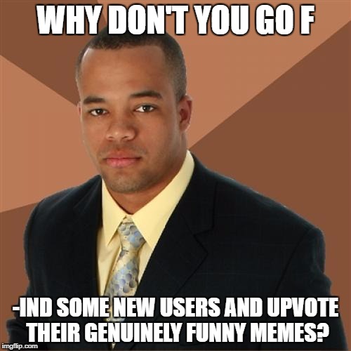 WHY DON'T YOU GO F; -IND SOME NEW USERS AND UPVOTE THEIR GENUINELY FUNNY MEMES? | image tagged in successful black man | made w/ Imgflip meme maker