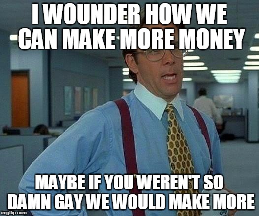 That Would Be Great | I WOUNDER HOW WE CAN MAKE MORE MONEY; MAYBE IF YOU WEREN'T SO DAMN GAY WE WOULD MAKE MORE | image tagged in memes,that would be great | made w/ Imgflip meme maker