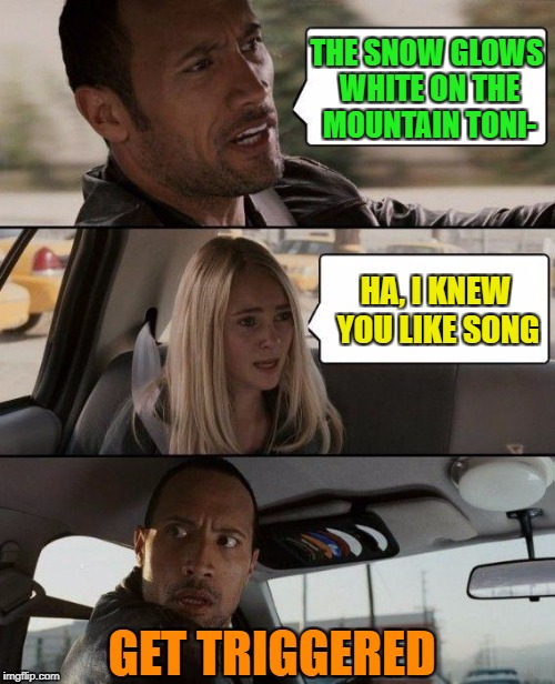 The Rock Driving | THE SNOW GLOWS WHITE ON THE MOUNTAIN TONI-; HA, I KNEW YOU LIKE SONG; GET TRIGGERED | image tagged in memes,the rock driving | made w/ Imgflip meme maker