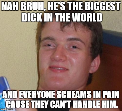 10 Guy Meme | NAH BRUH, HE'S THE BIGGEST DICK IN THE WORLD AND EVERYONE SCREAMS IN PAIN CAUSE THEY CAN'T HANDLE HIM. | image tagged in memes,10 guy | made w/ Imgflip meme maker