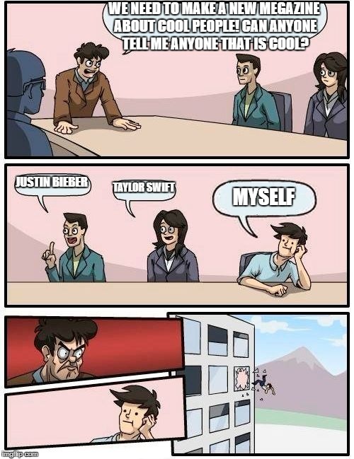 Boardroom Meeting Suggestion Meme | WE NEED TO MAKE A NEW MEGAZINE ABOUT COOL PEOPLE! CAN ANYONE TELL ME ANYONE THAT IS COOL? JUSTIN BIEBER; TAYLOR SWIFT; MYSELF | image tagged in memes,boardroom meeting suggestion | made w/ Imgflip meme maker