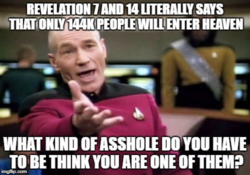 Picard Wtf | REVELATION 7 AND 14 LITERALLY SAYS THAT ONLY 144K PEOPLE WILL ENTER HEAVEN; WHAT KIND OF ASSHOLE DO YOU HAVE TO BE THINK YOU ARE ONE OF THEM? | image tagged in memes,picard wtf,bible sucks,christians christianity,stupid,asshole | made w/ Imgflip meme maker