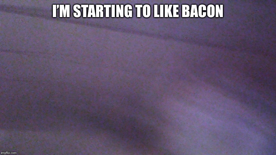 WILL YOU PRAISE ME NOW | I’M STARTING TO LIKE BACON | image tagged in failed selfie,memes,bacon,idk | made w/ Imgflip meme maker
