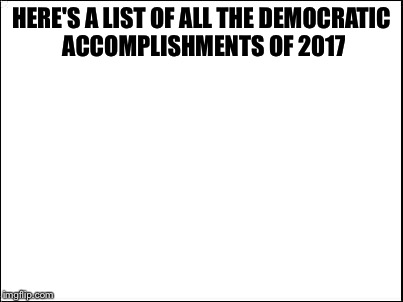 blank | HERE'S A LIST OF ALL THE DEMOCRATIC ACCOMPLISHMENTS OF 2017 | image tagged in blank | made w/ Imgflip meme maker