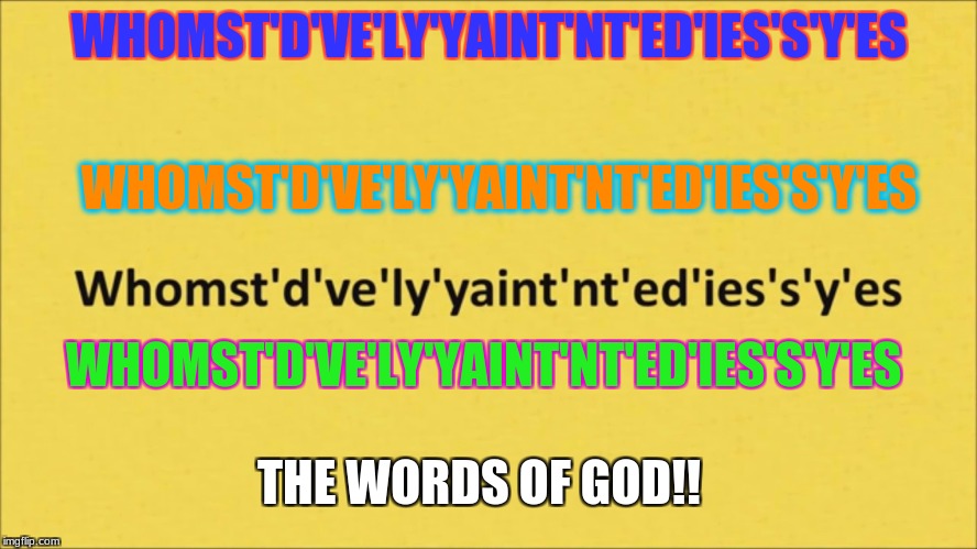 the whomst of god | WHOMST'D'VE'LY'YAINT'NT'ED'IES'S'Y'ES; WHOMST'D'VE'LY'YAINT'NT'ED'IES'S'Y'ES; WHOMST'D'VE'LY'YAINT'NT'ED'IES'S'Y'ES; THE WORDS OF GOD!! | image tagged in whomst,whom,god,awesome | made w/ Imgflip meme maker