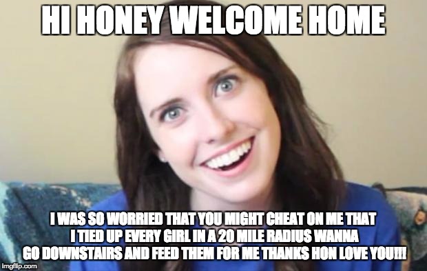 Overly Obsessed Girlfriend HI HONEY WELCOME HOME; I WAS SO WORRIED THAT YOU...