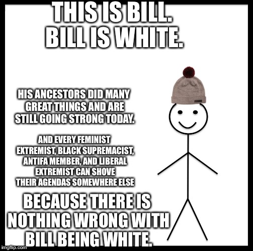 This is bill | THIS IS BILL. BILL IS WHITE. HIS ANCESTORS DID MANY GREAT THINGS AND ARE STILL GOING STRONG TODAY. AND EVERY FEMINIST EXTREMIST, BLACK SUPREMACIST, ANTIFA MEMBER, AND LIBERAL EXTREMIST CAN SHOVE THEIR AGENDAS SOMEWHERE ELSE; BECAUSE THERE IS NOTHING WRONG WITH BILL BEING WHITE. | image tagged in this is bill | made w/ Imgflip meme maker