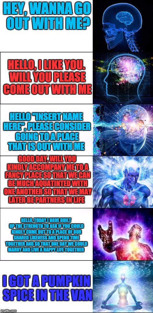 Expanding brain meme - 6 levels | HEY, WANNA GO OUT WITH ME? HELLO, I LIKE YOU. WILL YOU PLEASE COME OUT WITH ME; HELLO "INSERT NAME HERE", PLEASE CONSIDER GOING TO A PLACE THAT IS OUT WITH ME; GOOD DAY, WILL YOU KINDLY ACCOMPANY ME TO A FANCY PLACE SO THAT WE CAN BE MUCH AQUATINTED WITH ONE ANOTHER SO THAT WE MAY LATER BE PARTNERS IN LIFE; HELLO, TODAY I HAVE BUILT UP THE STRENGTH TO ASK IF YOU COULD KINDLY COME OUT TO A PLACE OF OUR SHARED LIKENESS AND SPEND TIME TOGETHER AND SO THAT ONE DAY WE COULD MARRY AND LIVE A HAPPY LIFE TOGETHER; I GOT A PUMPKIN SPICE IN THE VAN | image tagged in expanding brain meme - 6 levels | made w/ Imgflip meme maker
