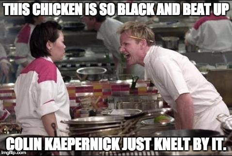 Just wrong | THIS CHICKEN IS SO BLACK AND BEAT UP; COLIN KAEPERNICK JUST KNELT BY IT. | image tagged in memes,angry chef gordon ramsay,colin kaepernick,just wrong | made w/ Imgflip meme maker
