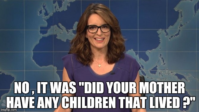 Tina Fey weekend update | NO , IT WAS "DID YOUR MOTHER HAVE ANY CHILDREN THAT LIVED ?" | image tagged in tina fey weekend update | made w/ Imgflip meme maker