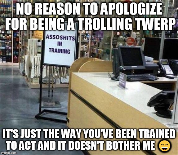 NO REASON TO APOLOGIZE FOR BEING A TROLLING TWERP IT'S JUST THE WAY YOU'VE BEEN TRAINED TO ACT AND IT DOESN'T BOTHER ME  | image tagged in assoshits in training | made w/ Imgflip meme maker