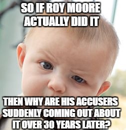 Skeptical Baby Meme | SO IF ROY MOORE ACTUALLY DID IT; THEN WHY ARE HIS ACCUSERS SUDDENLY COMING OUT ABOUT IT OVER 30 YEARS LATER? | image tagged in memes,skeptical baby,roy moore,scandal,alabama,elections | made w/ Imgflip meme maker