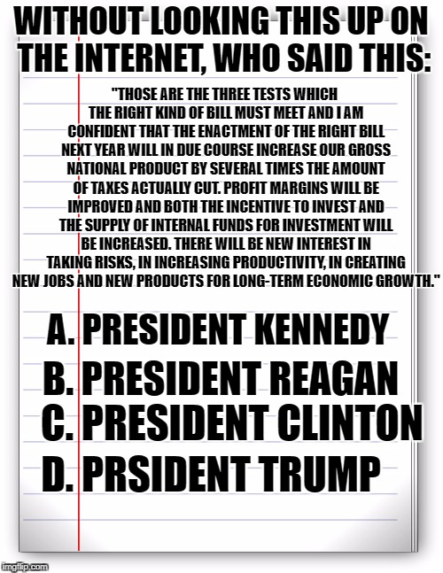 Lined paper | "THOSE ARE THE THREE TESTS WHICH THE RIGHT KIND OF BILL MUST MEET AND I AM CONFIDENT THAT THE ENACTMENT OF THE RIGHT BILL NEXT YEAR WILL IN DUE COURSE INCREASE OUR GROSS NATIONAL PRODUCT BY SEVERAL TIMES THE AMOUNT OF TAXES ACTUALLY CUT. PROFIT MARGINS WILL BE IMPROVED AND BOTH THE INCENTIVE TO INVEST AND THE SUPPLY OF INTERNAL FUNDS FOR INVESTMENT WILL BE INCREASED. THERE WILL BE NEW INTEREST IN TAKING RISKS, IN INCREASING PRODUCTIVITY, IN CREATING NEW JOBS AND NEW PRODUCTS FOR LONG-TERM ECONOMIC GROWTH."; WITHOUT LOOKING THIS UP ON THE INTERNET, WHO SAID THIS:; A. PRESIDENT KENNEDY; B. PRESIDENT REAGAN; C. PRESIDENT CLINTON; D. PRSIDENT TRUMP | image tagged in lined paper | made w/ Imgflip meme maker
