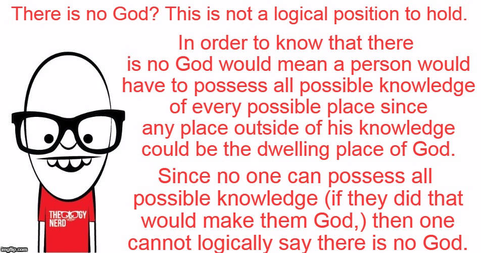You are at best an Agnostic  | There is no God? This is not a logical position to hold. In order to know that there is no God would mean a person would have to possess all possible knowledge of every possible place since any place outside of his knowledge could be the dwelling place of God. Since no one can possess all possible knowledge (if they did that would make them God,) then one cannot logically say there is no God. | image tagged in memes,theology nerd,logic,agnostic,atheism,god | made w/ Imgflip meme maker