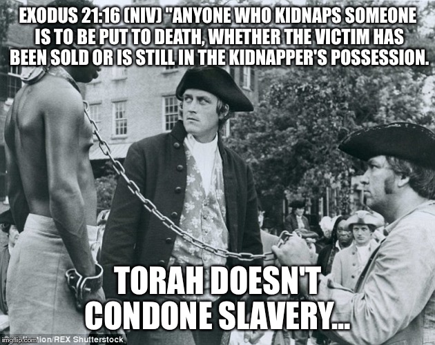 EXODUS 21:16 (NIV)
"ANYONE WHO KIDNAPS SOMEONE IS TO BE PUT TO DEATH, WHETHER THE VICTIM HAS BEEN SOLD OR IS STILL IN THE KIDNAPPER'S POSSESSION. TORAH DOESN'T CONDONE SLAVERY... | image tagged in exodus america | made w/ Imgflip meme maker