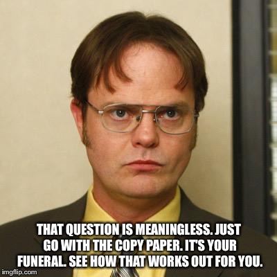 Dwight Schrute "it's your funeral"  | THAT QUESTION IS MEANINGLESS. JUST GO WITH THE COPY PAPER. IT'S YOUR FUNERAL. SEE HOW THAT WORKS OUT FOR YOU. | image tagged in dwight schrute,the office,funeral,funny | made w/ Imgflip meme maker