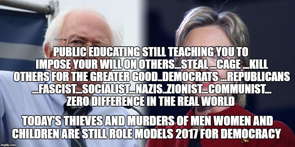 Hillary and Bernie | PUBLIC EDUCATING STILL TEACHING YOU TO IMPOSE YOUR WILL ON OTHERS...STEAL ...CAGE ...KILL OTHERS FOR THE GREATER GOOD..DEMOCRATS ...REPUBLICANS ...FASCIST...SOCIALIST...NAZIS..ZIONIST...COMMUNIST... ZERO DIFFERENCE IN THE REAL WORLD; TODAY'S THIEVES AND MURDERS OF MEN WOMEN AND CHILDREN ARE STILL ROLE MODELS 2017 FOR DEMOCRACY | image tagged in hillary and bernie | made w/ Imgflip meme maker