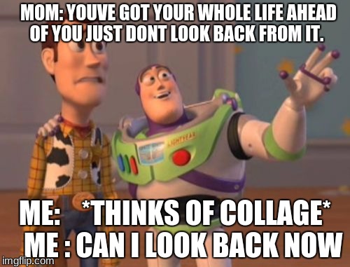 X, X Everywhere Meme | MOM: YOUVE GOT YOUR WHOLE LIFE AHEAD OF YOU JUST DONT LOOK BACK FROM IT. ME:    *THINKS OF COLLAGE*   ME : CAN I LOOK BACK NOW | image tagged in memes,x x everywhere | made w/ Imgflip meme maker