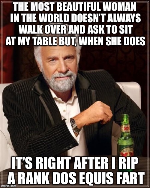 The Most Interesting Man In The World | THE MOST BEAUTIFUL WOMAN IN THE WORLD DOESN’T ALWAYS WALK OVER AND ASK TO SIT AT MY TABLE BUT, WHEN SHE DOES; IT’S RIGHT AFTER I RIP A RANK DOS EQUIS FART | image tagged in memes,the most interesting man in the world | made w/ Imgflip meme maker