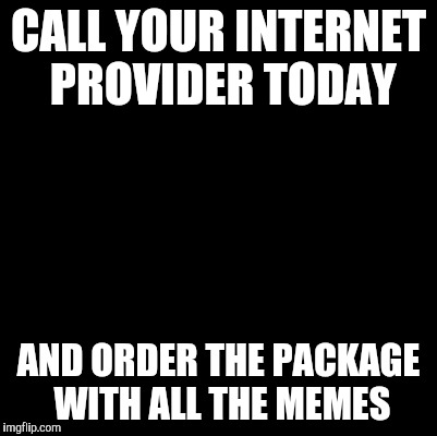 Blank | CALL YOUR INTERNET PROVIDER TODAY; AND ORDER THE PACKAGE WITH ALL THE MEMES | image tagged in blank | made w/ Imgflip meme maker