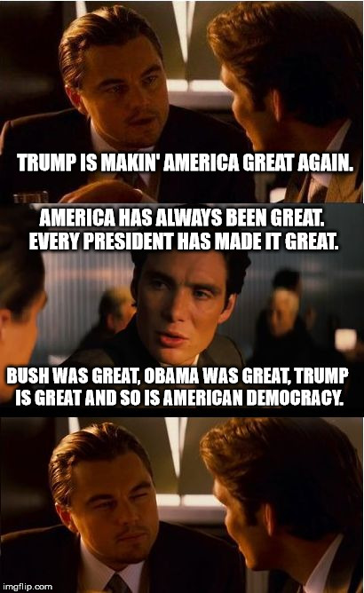 True Patriots are Rare | TRUMP IS MAKIN' AMERICA GREAT AGAIN. AMERICA HAS ALWAYS BEEN GREAT. EVERY PRESIDENT HAS MADE IT GREAT. BUSH WAS GREAT, OBAMA WAS GREAT, TRUMP IS GREAT AND SO IS AMERICAN DEMOCRACY. | image tagged in memes,inception,trump,obama,usa,the most interesting man in the world | made w/ Imgflip meme maker