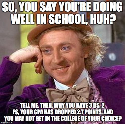 Every Parent Ever... | SO, YOU SAY YOU'RE DOING WELL IN SCHOOL, HUH? TELL ME, THEN, WHY YOU HAVE 3 DS, 2 FS, YOUR GPA HAS DROPPED 2.7 POINTS, AND YOU MAY NOT GET IN THE COLLEGE OF YOUR CHOICE? | image tagged in memes,creepy condescending wonka | made w/ Imgflip meme maker