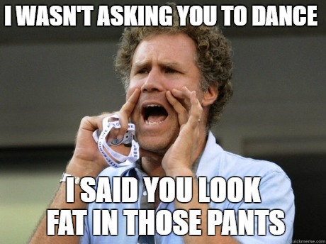 Will Ferrell yelling  | I WASN'T ASKING YOU TO DANCE; I SAID YOU LOOK FAT IN THOSE PANTS | image tagged in will ferrell yelling | made w/ Imgflip meme maker