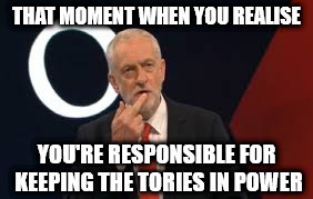 Corbyn - responsible for keeping tories in power | THAT MOMENT WHEN YOU REALISE; YOU'RE RESPONSIBLE FOR KEEPING THE TORIES IN POWER | image tagged in corbyn,momentum,party of hate,communist socialist,funny,memes | made w/ Imgflip meme maker