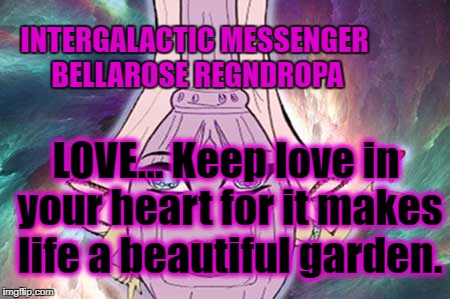 INTERGALACTIC MESSENGER BELLAROSE REGNDROPA | INTERGALACTIC MESSENGER BELLAROSE REGNDROPA; LOVE… Keep love in your heart for it makes life a beautiful garden. | image tagged in deep thoughts,inspirational quotes,love,positive thinking,creativity,hope and change | made w/ Imgflip meme maker