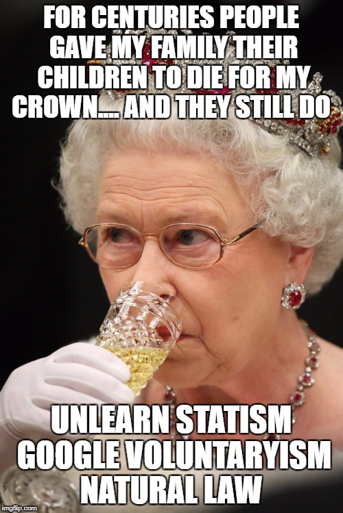 Queen champagne | FOR CENTURIES PEOPLE GAVE MY FAMILY THEIR CHILDREN TO DIE FOR MY CROWN.... AND THEY STILL DO; UNLEARN STATISM GOOGLE VOLUNTARYISM NATURAL LAW | image tagged in queen champagne | made w/ Imgflip meme maker