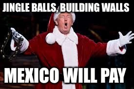 trump christmas | JINGLE BALLS, BUILDING WALLS; MEXICO WILL PAY | image tagged in trump christmas | made w/ Imgflip meme maker