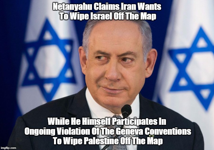 Netanyahu Claims Iran Wants To Wipe Israel Off The Map While He Himself Participates In Ongoing Violation Of The Geneva Conventions To Wipe  | made w/ Imgflip meme maker