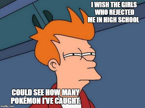 Futurama Fry Meme | I WISH THE GIRLS WHO REJECTED ME IN HIGH SCHOOL; COULD SEE HOW MANY POKÉMON I'VE CAUGHT. | image tagged in memes,futurama fry | made w/ Imgflip meme maker