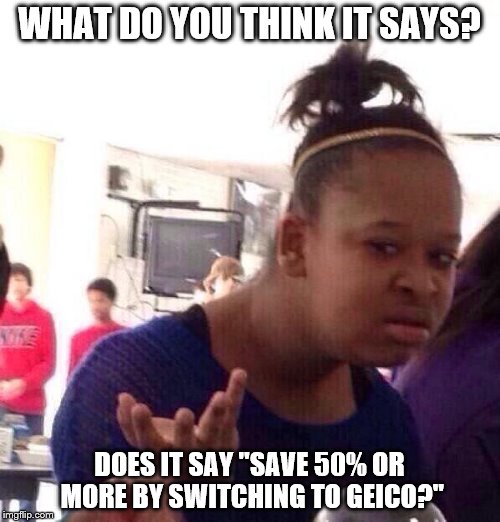 Black Girl Wat Meme | WHAT DO YOU THINK IT SAYS? DOES IT SAY "SAVE 50% OR MORE BY SWITCHING TO GEICO?" | image tagged in memes,black girl wat | made w/ Imgflip meme maker