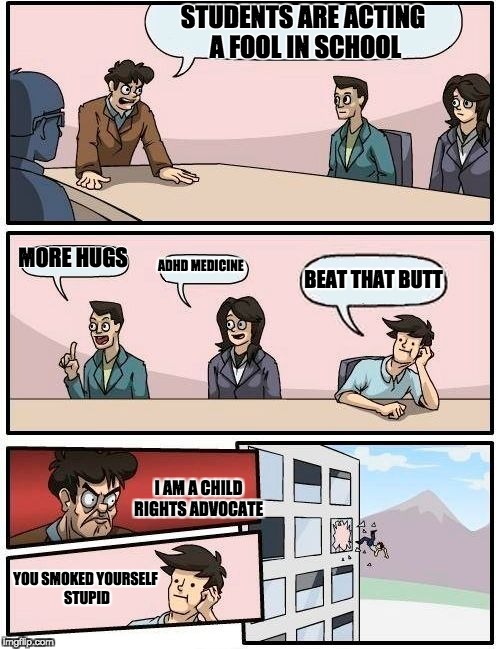 Boardroom Meeting Suggestion Meme | STUDENTS ARE ACTING A FOOL IN SCHOOL; MORE HUGS; ADHD MEDICINE; BEAT THAT BUTT; I AM A CHILD RIGHTS ADVOCATE; YOU SMOKED YOURSELF STUPID | image tagged in memes,boardroom meeting suggestion | made w/ Imgflip meme maker